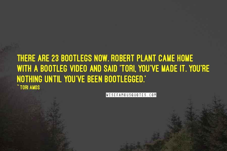 Tori Amos Quotes: There are 23 bootlegs now. Robert Plant came home with a bootleg video and said 'Tori, you've made it. You're nothing until you've been bootlegged.'