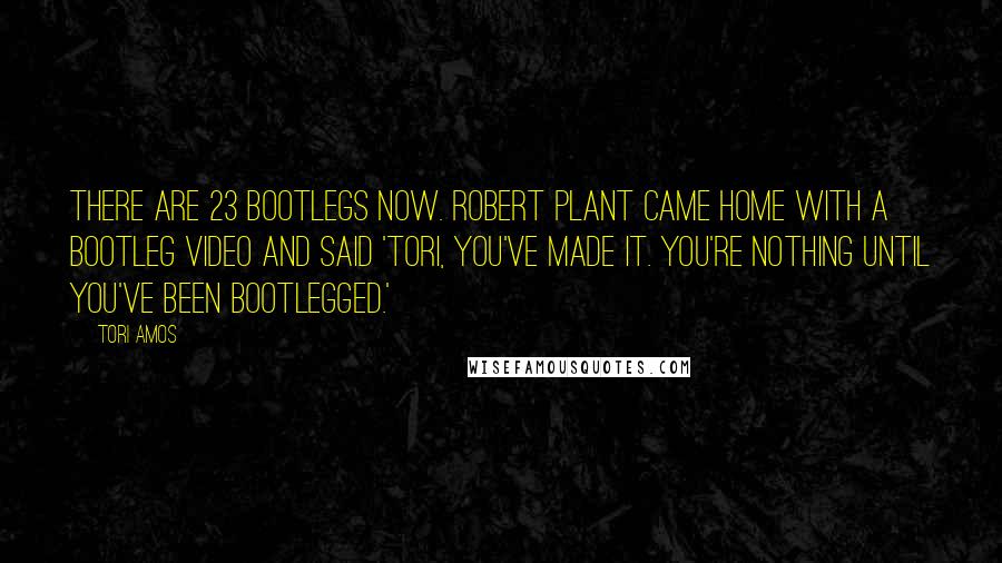 Tori Amos Quotes: There are 23 bootlegs now. Robert Plant came home with a bootleg video and said 'Tori, you've made it. You're nothing until you've been bootlegged.'