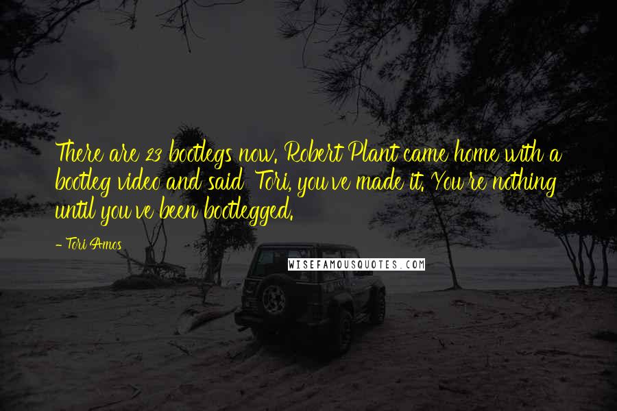 Tori Amos Quotes: There are 23 bootlegs now. Robert Plant came home with a bootleg video and said 'Tori, you've made it. You're nothing until you've been bootlegged.'