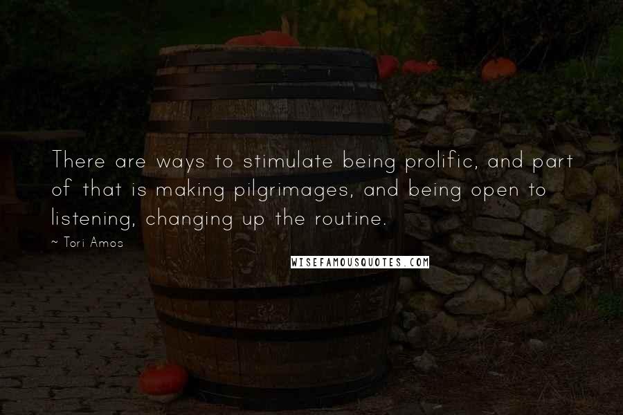 Tori Amos Quotes: There are ways to stimulate being prolific, and part of that is making pilgrimages, and being open to listening, changing up the routine.