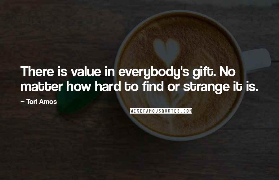 Tori Amos Quotes: There is value in everybody's gift. No matter how hard to find or strange it is.