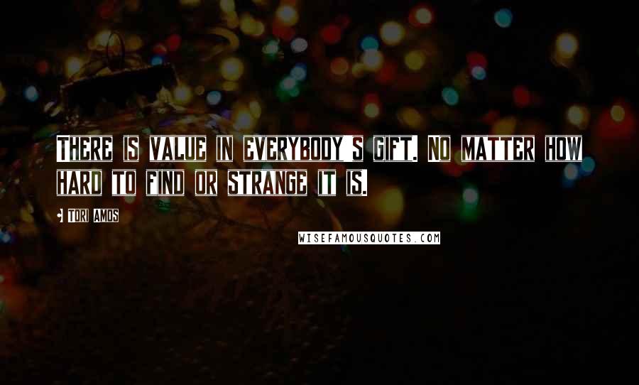 Tori Amos Quotes: There is value in everybody's gift. No matter how hard to find or strange it is.