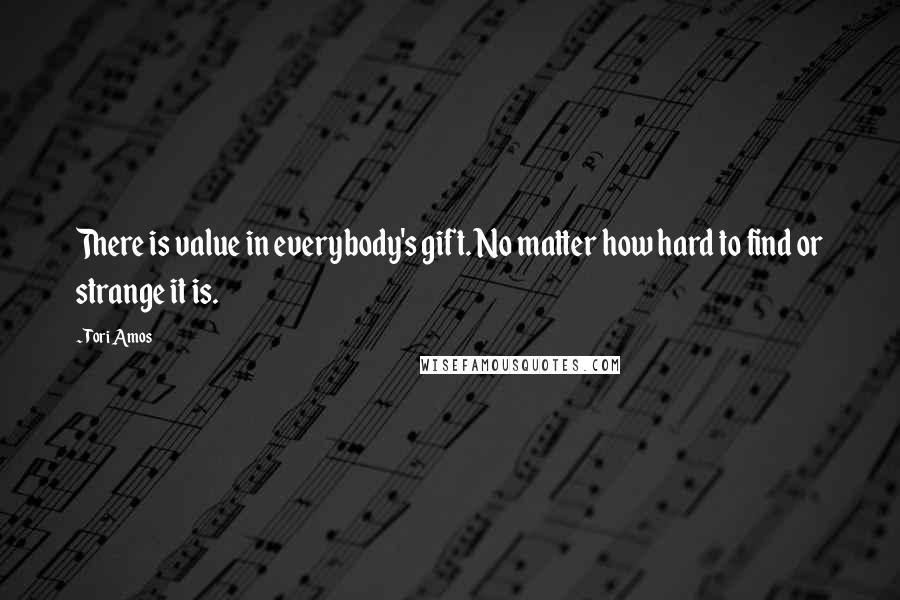 Tori Amos Quotes: There is value in everybody's gift. No matter how hard to find or strange it is.