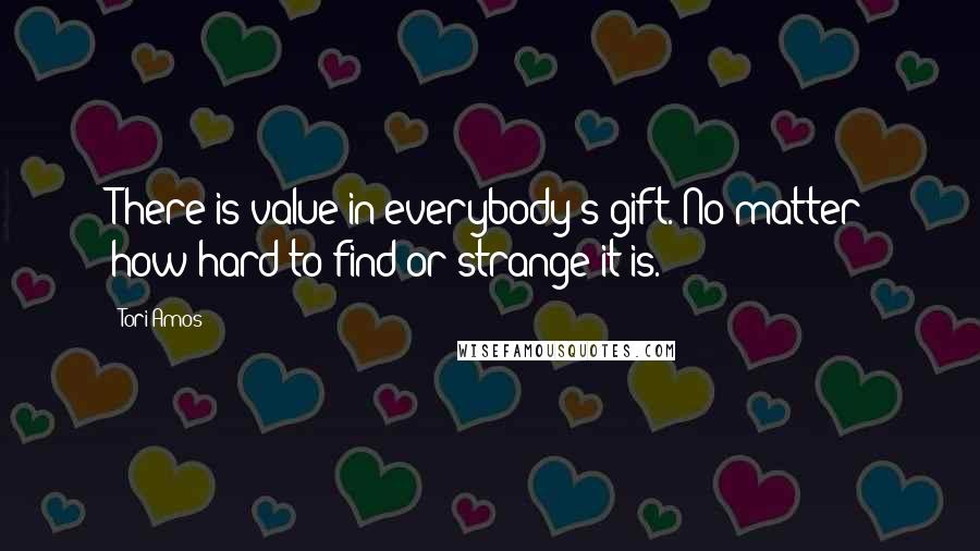 Tori Amos Quotes: There is value in everybody's gift. No matter how hard to find or strange it is.