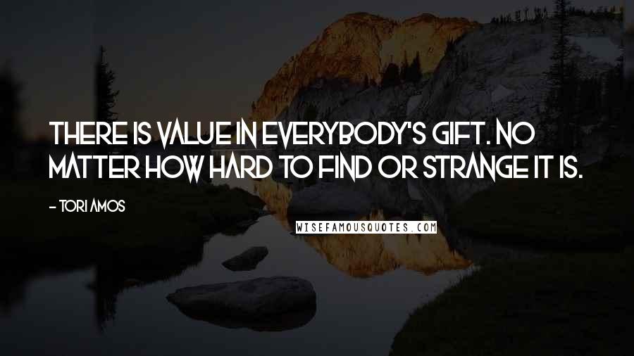 Tori Amos Quotes: There is value in everybody's gift. No matter how hard to find or strange it is.