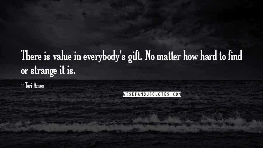 Tori Amos Quotes: There is value in everybody's gift. No matter how hard to find or strange it is.