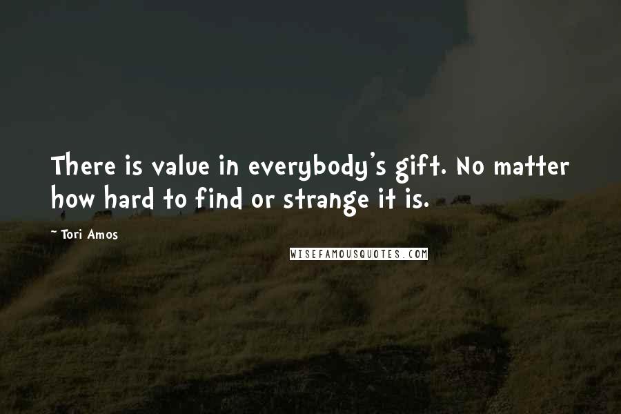 Tori Amos Quotes: There is value in everybody's gift. No matter how hard to find or strange it is.