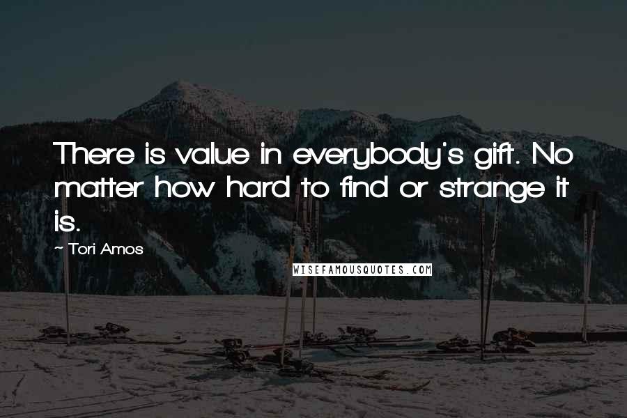 Tori Amos Quotes: There is value in everybody's gift. No matter how hard to find or strange it is.