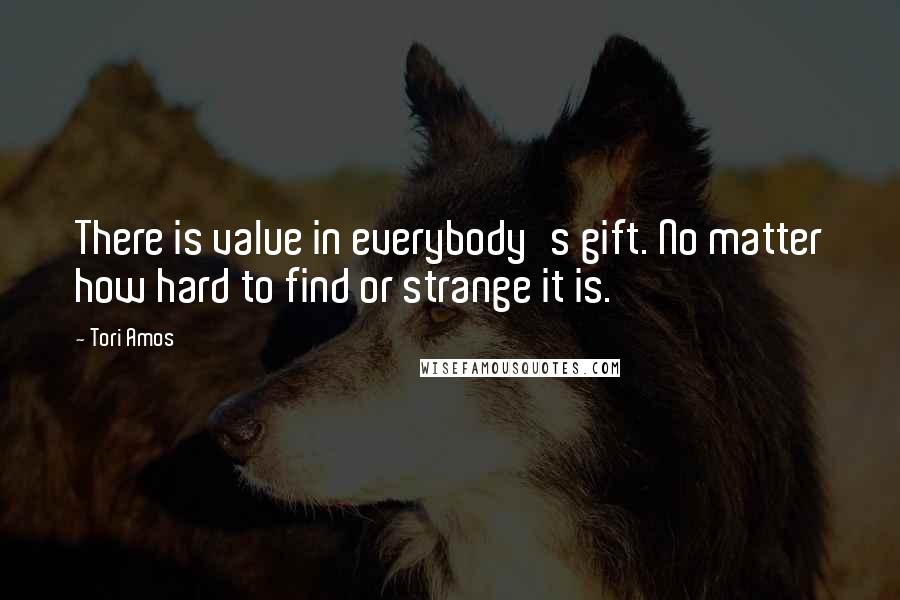 Tori Amos Quotes: There is value in everybody's gift. No matter how hard to find or strange it is.