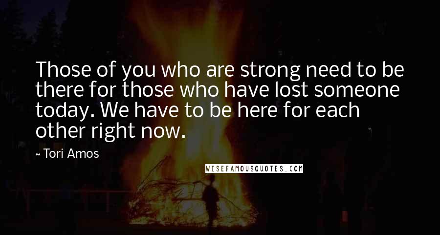 Tori Amos Quotes: Those of you who are strong need to be there for those who have lost someone today. We have to be here for each other right now.