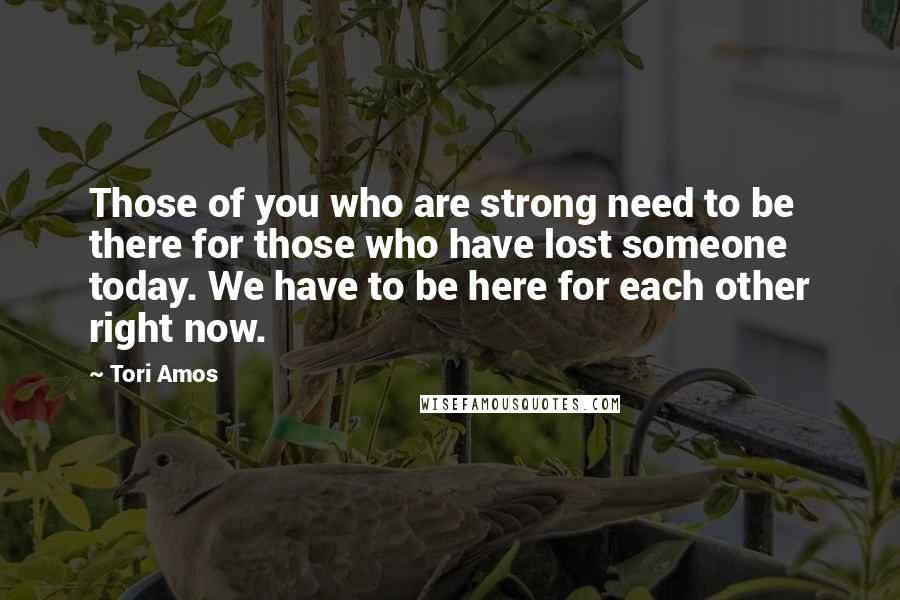 Tori Amos Quotes: Those of you who are strong need to be there for those who have lost someone today. We have to be here for each other right now.