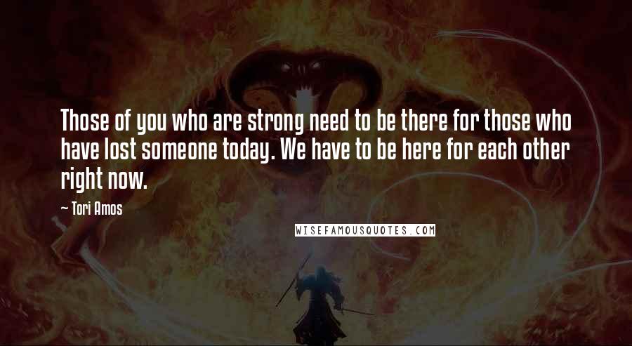 Tori Amos Quotes: Those of you who are strong need to be there for those who have lost someone today. We have to be here for each other right now.