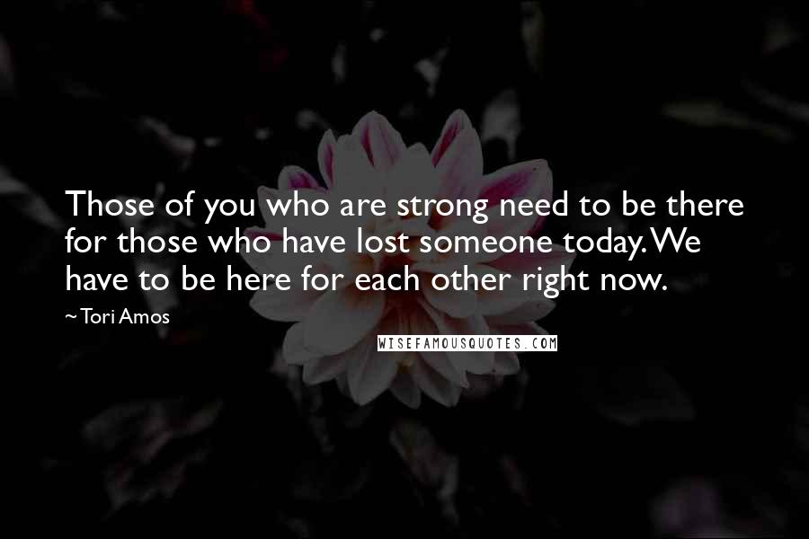 Tori Amos Quotes: Those of you who are strong need to be there for those who have lost someone today. We have to be here for each other right now.