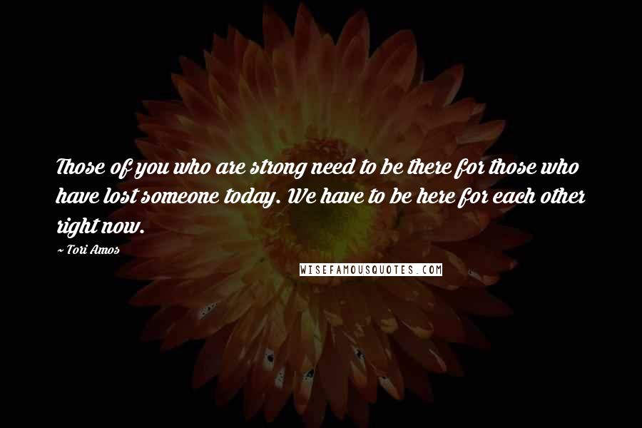 Tori Amos Quotes: Those of you who are strong need to be there for those who have lost someone today. We have to be here for each other right now.