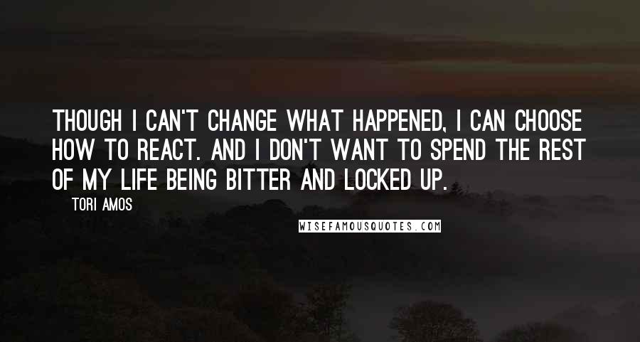 Tori Amos Quotes: Though I can't change what happened, I can choose how to react. And I don't want to spend the rest of my life being bitter and locked up.