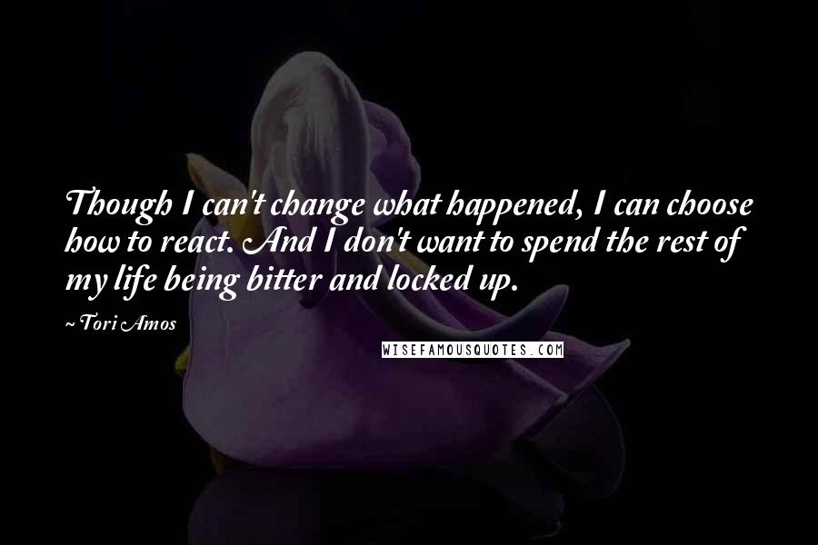 Tori Amos Quotes: Though I can't change what happened, I can choose how to react. And I don't want to spend the rest of my life being bitter and locked up.