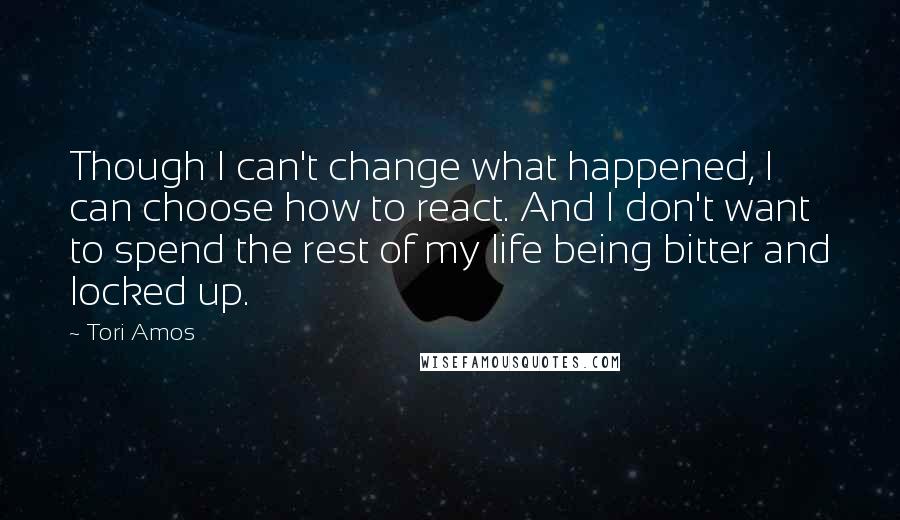 Tori Amos Quotes: Though I can't change what happened, I can choose how to react. And I don't want to spend the rest of my life being bitter and locked up.