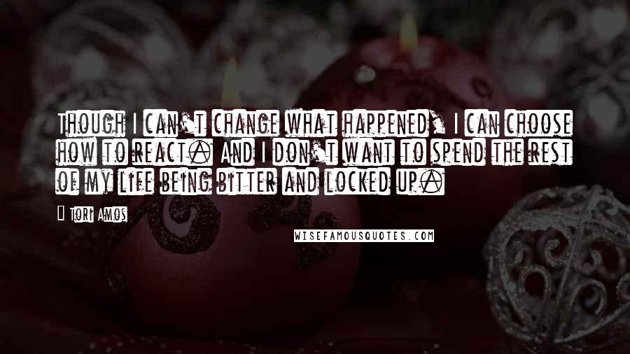 Tori Amos Quotes: Though I can't change what happened, I can choose how to react. And I don't want to spend the rest of my life being bitter and locked up.
