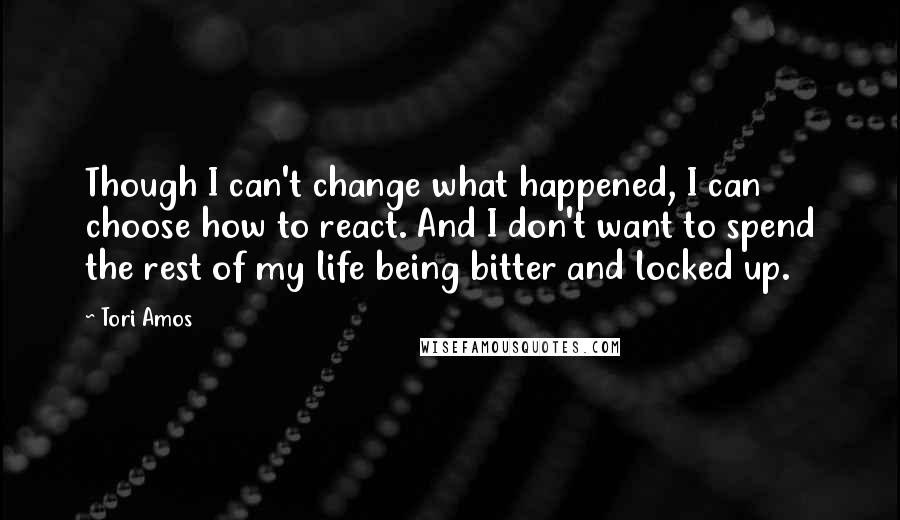 Tori Amos Quotes: Though I can't change what happened, I can choose how to react. And I don't want to spend the rest of my life being bitter and locked up.