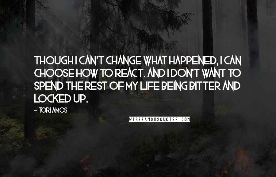 Tori Amos Quotes: Though I can't change what happened, I can choose how to react. And I don't want to spend the rest of my life being bitter and locked up.