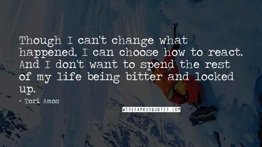 Tori Amos Quotes: Though I can't change what happened, I can choose how to react. And I don't want to spend the rest of my life being bitter and locked up.