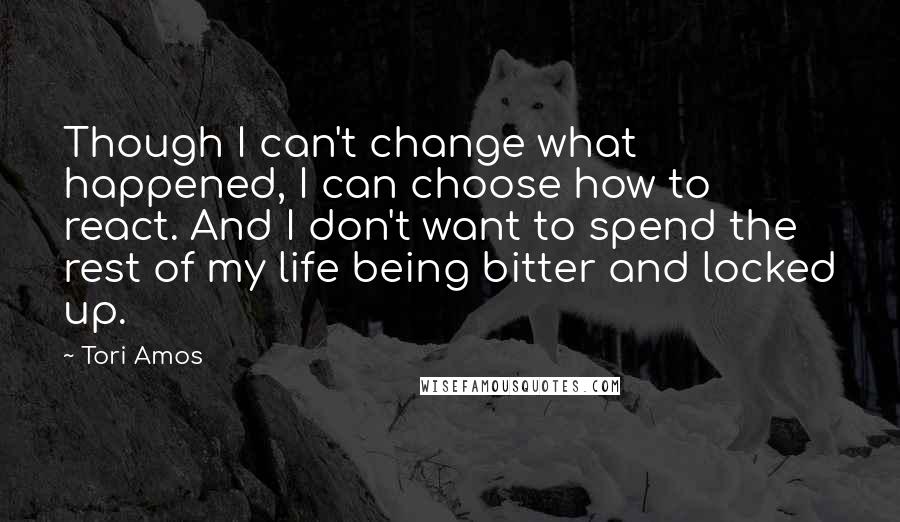 Tori Amos Quotes: Though I can't change what happened, I can choose how to react. And I don't want to spend the rest of my life being bitter and locked up.