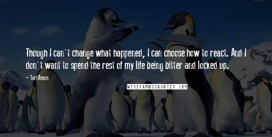 Tori Amos Quotes: Though I can't change what happened, I can choose how to react. And I don't want to spend the rest of my life being bitter and locked up.