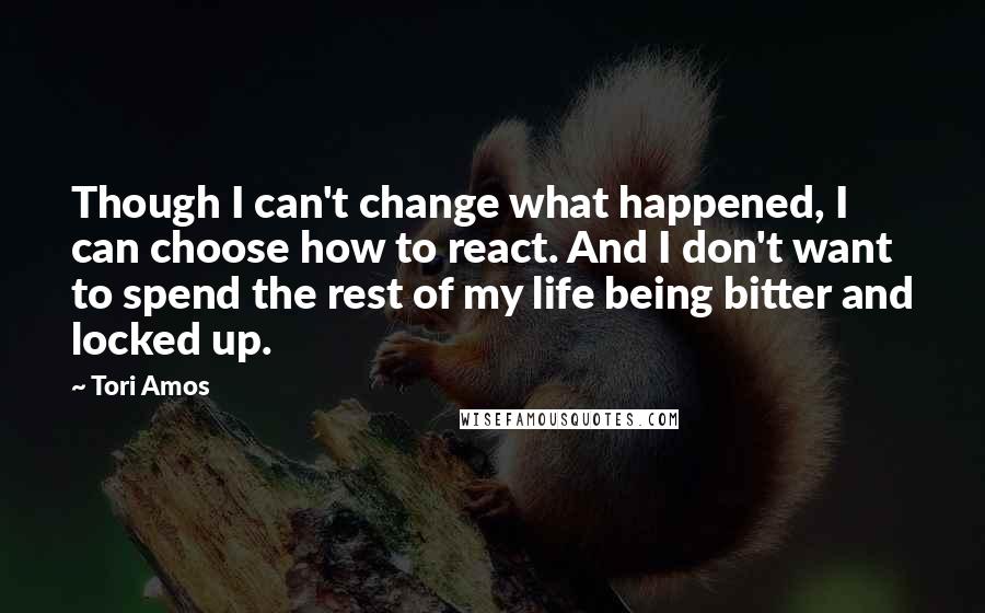 Tori Amos Quotes: Though I can't change what happened, I can choose how to react. And I don't want to spend the rest of my life being bitter and locked up.