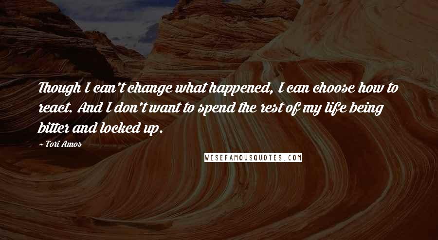 Tori Amos Quotes: Though I can't change what happened, I can choose how to react. And I don't want to spend the rest of my life being bitter and locked up.