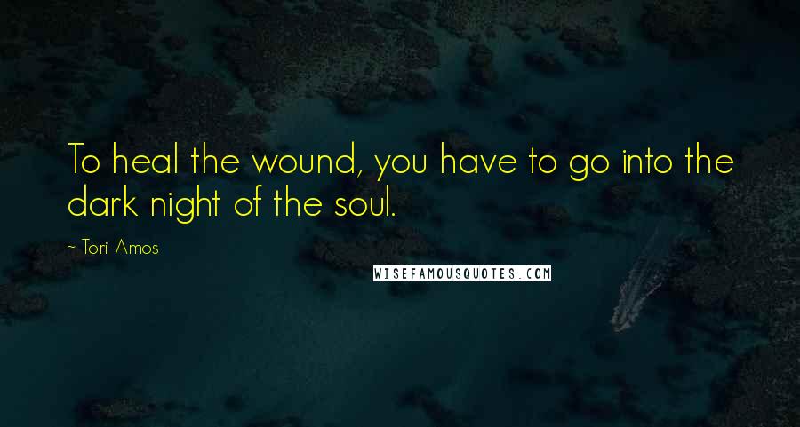 Tori Amos Quotes: To heal the wound, you have to go into the dark night of the soul.