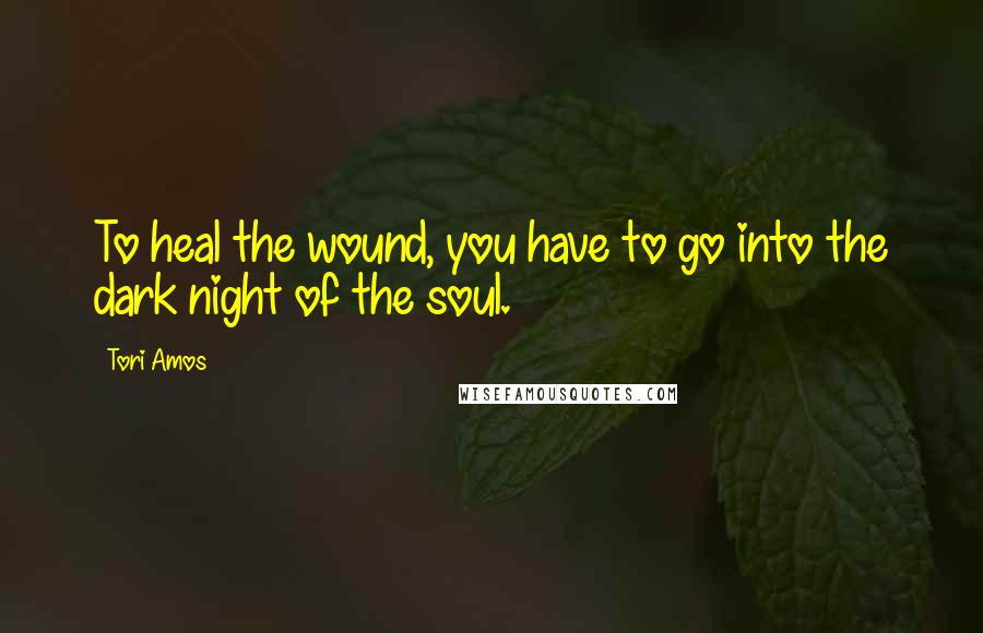 Tori Amos Quotes: To heal the wound, you have to go into the dark night of the soul.
