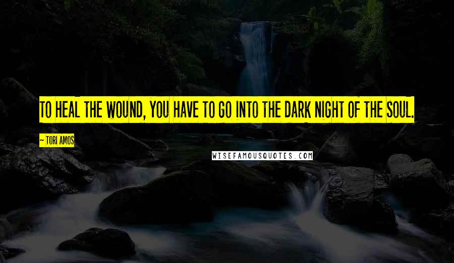 Tori Amos Quotes: To heal the wound, you have to go into the dark night of the soul.