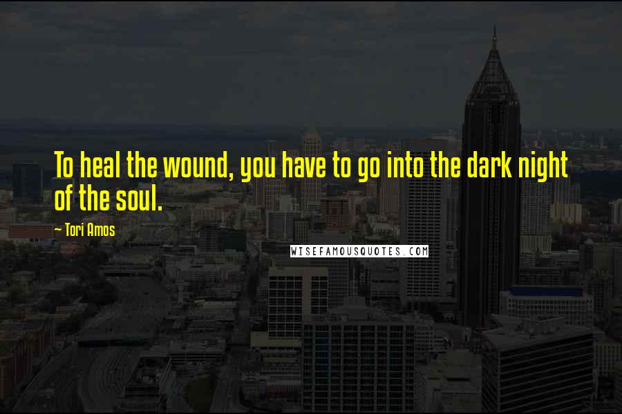 Tori Amos Quotes: To heal the wound, you have to go into the dark night of the soul.