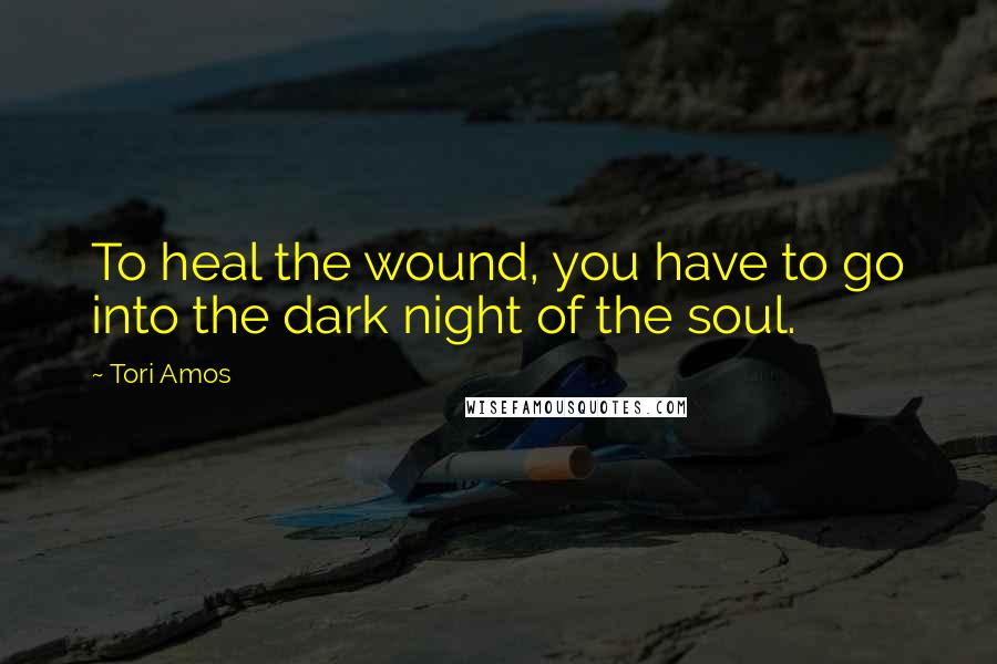 Tori Amos Quotes: To heal the wound, you have to go into the dark night of the soul.