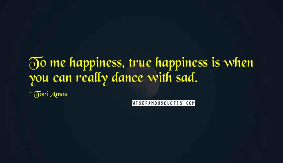 Tori Amos Quotes: To me happiness, true happiness is when you can really dance with sad.