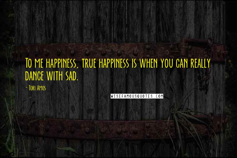Tori Amos Quotes: To me happiness, true happiness is when you can really dance with sad.