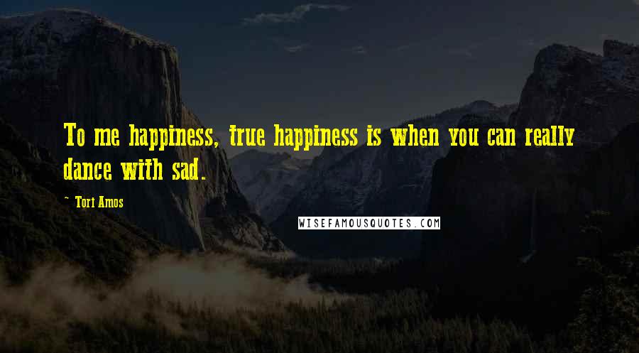 Tori Amos Quotes: To me happiness, true happiness is when you can really dance with sad.