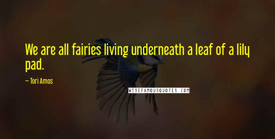 Tori Amos Quotes: We are all fairies living underneath a leaf of a lily pad.