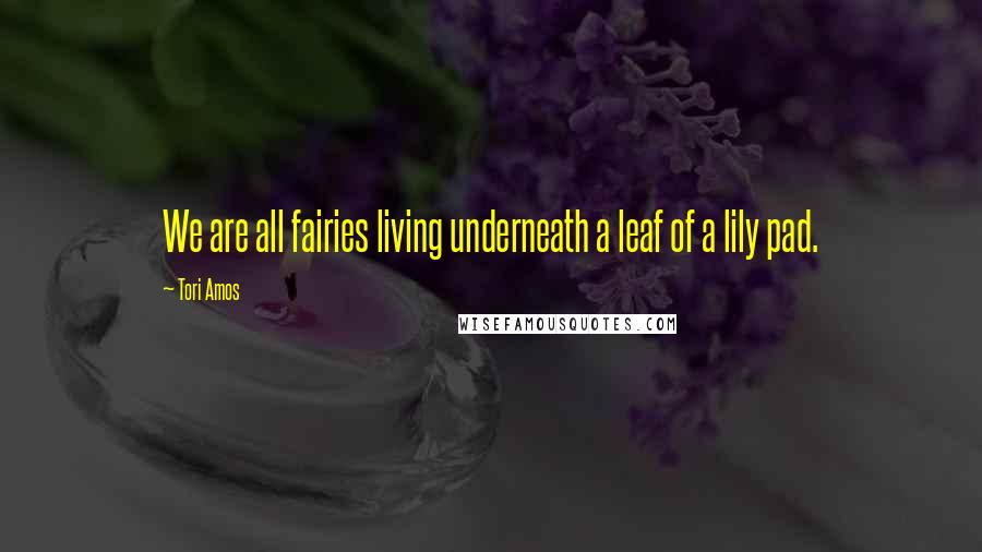 Tori Amos Quotes: We are all fairies living underneath a leaf of a lily pad.