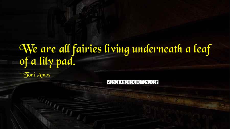 Tori Amos Quotes: We are all fairies living underneath a leaf of a lily pad.