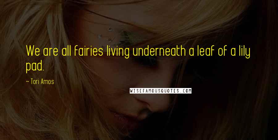 Tori Amos Quotes: We are all fairies living underneath a leaf of a lily pad.