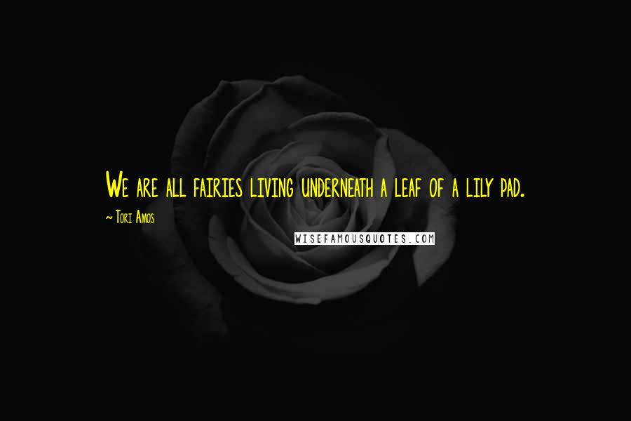 Tori Amos Quotes: We are all fairies living underneath a leaf of a lily pad.
