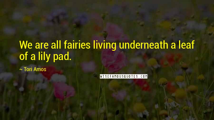 Tori Amos Quotes: We are all fairies living underneath a leaf of a lily pad.