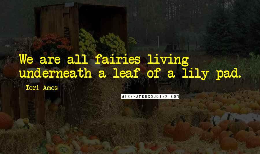 Tori Amos Quotes: We are all fairies living underneath a leaf of a lily pad.