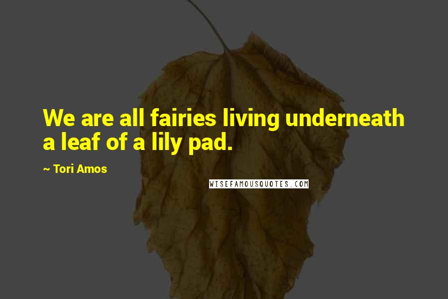 Tori Amos Quotes: We are all fairies living underneath a leaf of a lily pad.