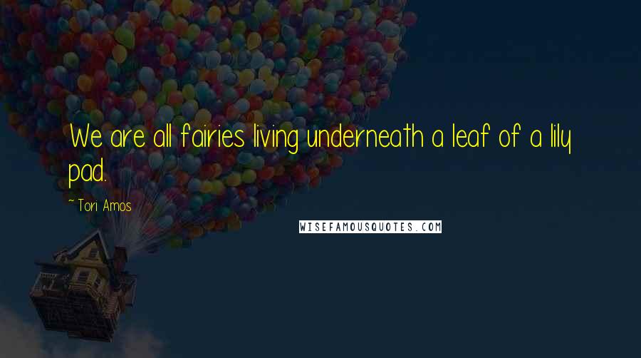 Tori Amos Quotes: We are all fairies living underneath a leaf of a lily pad.