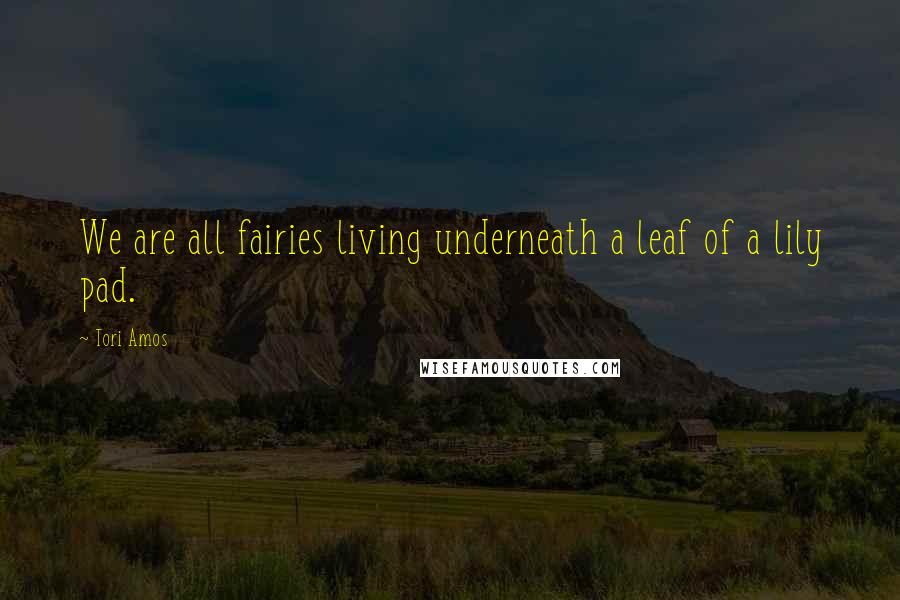 Tori Amos Quotes: We are all fairies living underneath a leaf of a lily pad.