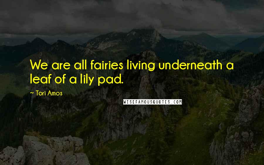 Tori Amos Quotes: We are all fairies living underneath a leaf of a lily pad.