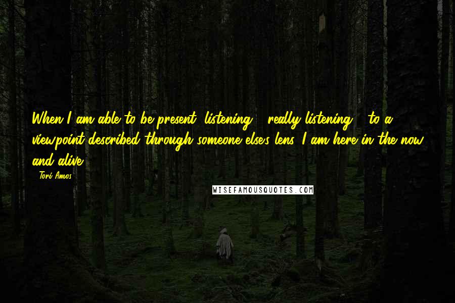 Tori Amos Quotes: When I am able to be present, listening - really listening - to a viewpoint described through someone else's lens, I am here in the now and alive.
