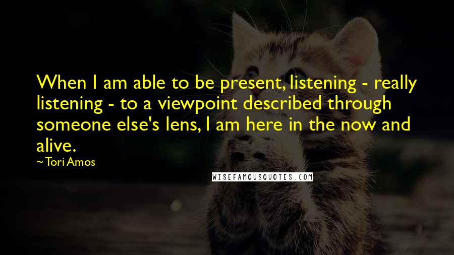 Tori Amos Quotes: When I am able to be present, listening - really listening - to a viewpoint described through someone else's lens, I am here in the now and alive.